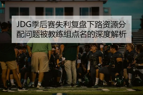 JDG季后赛失利复盘下路资源分配问题被教练组点名的深度解析